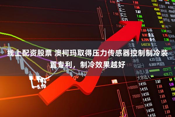 线上配资股票 澳柯玛取得压力传感器控制制冷装置专利，制冷效果越好