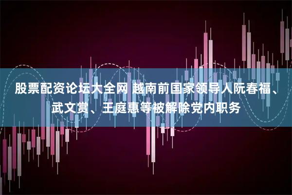股票配资论坛大全网 越南前国家领导人阮春福、武文赏、王庭惠等被解除党内职务