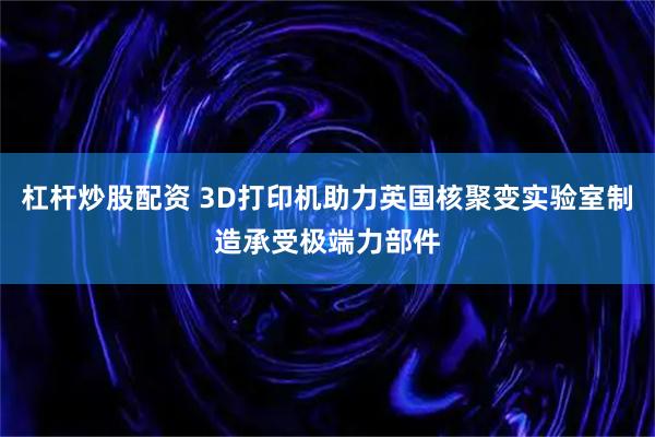 杠杆炒股配资 3D打印机助力英国核聚变实验室制造承受极端力部件