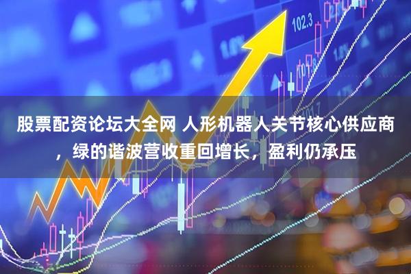 股票配资论坛大全网 人形机器人关节核心供应商，绿的谐波营收重回增长，盈利仍承压