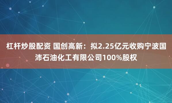 杠杆炒股配资 国创高新：拟2.25亿元收购宁波国沛石油化工有限公司100%股权