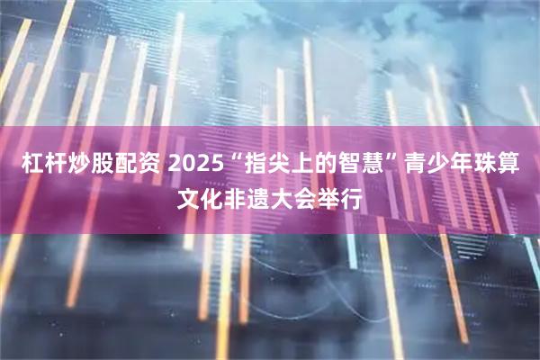 杠杆炒股配资 2025“指尖上的智慧”青少年珠算文化非遗大会举行