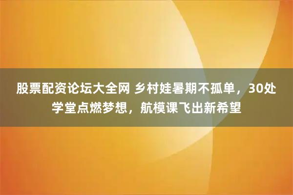 股票配资论坛大全网 乡村娃暑期不孤单，30处学堂点燃梦想，航模课飞出新希望