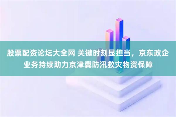 股票配资论坛大全网 关键时刻显担当，京东政企业务持续助力京津冀防汛救灾物资保障
