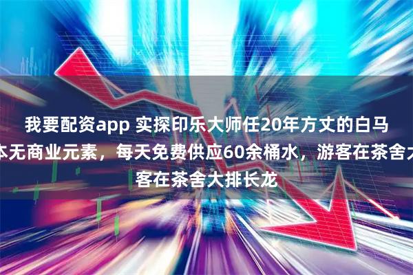 我要配资app 实探印乐大师任20年方丈的白马寺：基本无商业元素，每天免费供应60余桶水，游客在茶舍大排长龙