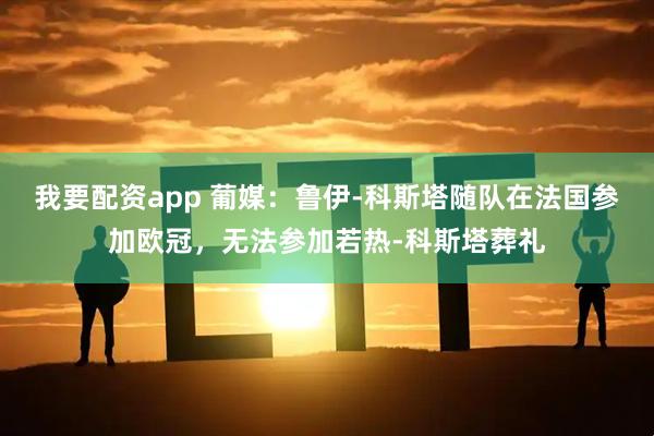 我要配资app 葡媒：鲁伊-科斯塔随队在法国参加欧冠，无法参加若热-科斯塔葬礼