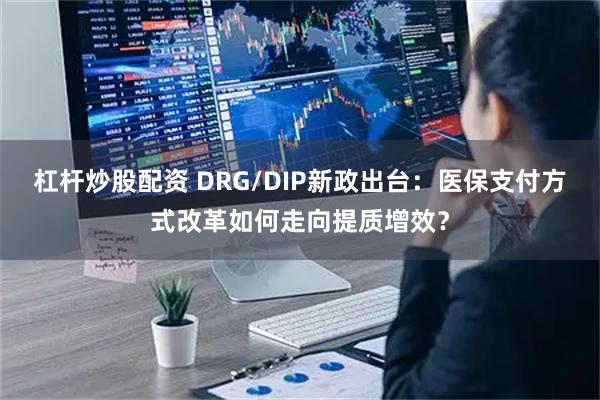 杠杆炒股配资 DRG/DIP新政出台：医保支付方式改革如何走向提质增效？