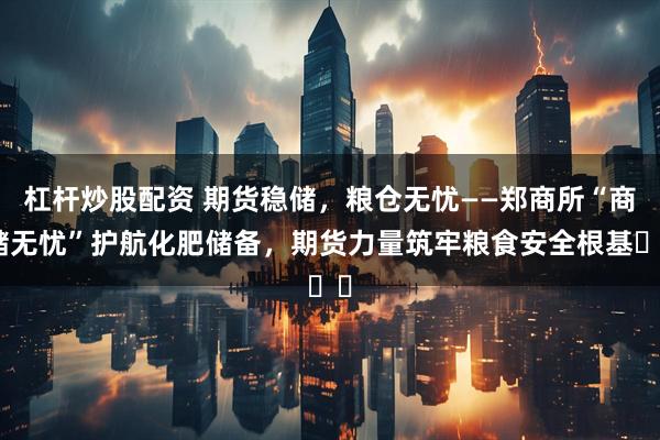 杠杆炒股配资 期货稳储,粮仓无忧——郑商所“商储无忧”护航化肥储备,期货力量筑牢粮食安全根基