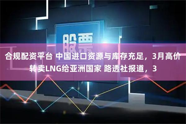 合规配资平台 中国进口资源与库存充足，3月高价转卖LNG给亚洲国家 路透社报道，3